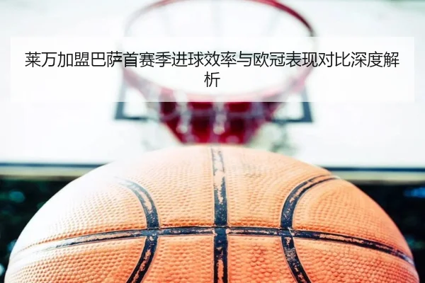 莱万加盟巴萨首赛季进球效率与欧冠表现对比深度解析（MANGOSPORTS）